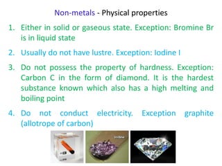 Non-metals - Physical properties
1. Either in solid or gaseous state. Exception: Bromine Br
is in liquid state
2. Usually do not have lustre. Exception: Iodine I
3. Do not possess the property of hardness. Exception:
Carbon C in the form of diamond. It is the hardest
substance known which also has a high melting and
boiling point
4. Do not conduct electricity. Exception graphite
(allotrope of carbon)
 