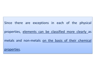 Since there are exceptions in each of the physical
properties, elements can be classified more clearly as
metals and non-metals on the basis of their chemical
properties.
 