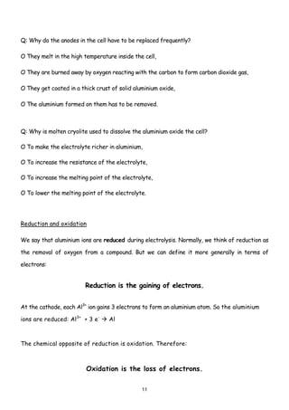 Q: Why do the anodes in the cell have to be replaced frequently?

O They melt in the high temperature inside the cell,

O They are burned away by oxygen reacting with the carbon to form carbon dioxide gas,

O They get coated in a thick crust of solid aluminium oxide,

O The aluminium formed on them has to be removed.



Q: Why is molten cryolite used to dissolve the aluminium oxide the cell?

O To make the electrolyte richer in aluminium,

O To increase the resistance of the electrolyte,

O To increase the melting point of the electrolyte,

O To lower the melting point of the electrolyte.




Reduction and oxidation

We say that aluminium ions are reduced during electrolysis. Normally, we think of reduction as

the removal of oxygen from a compound. But we can define it more generally in terms of

electrons:


                         Reduction is the gaining of electrons.


At the cathode, each Al3+ ion gains 3 electrons to form an aluminium atom. So the aluminium

ions are reduced: Al3+ + 3 e-     Al



The chemical opposite of reduction is oxidation. Therefore:



                         Oxidation is the loss of electrons.

                                               11
 