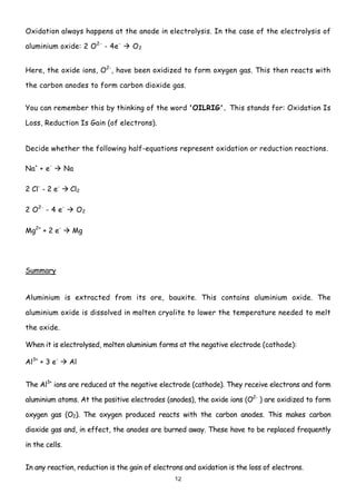 Oxidation always happens at the anode in electrolysis. In the case of the electrolysis of

aluminium oxide: 2 O 2- - 4e -     O2


Here, the oxide ions, O2-, have been oxidized to form oxygen gas. This then reacts with

the carbon anodes to form carbon dioxide gas.


You can remember this by thinking of the word 'OILRIG'. This stands for: Oxidation Is

Loss, Reduction Is Gain (of electrons).


Decide whether the following half-equations represent oxidation or reduction reactions.

Na+ + e-        Na

2 Cl- - 2 e-     Cl2

2 O2- - 4 e-         O2

Mg2+ + 2 e-      Mg




Summary


Aluminium is extracted from its ore, bauxite. This contains aluminium oxide. The

aluminium oxide is dissolved in molten cryolite to lower the temperature needed to melt

the oxide.

When it is electrolysed, molten aluminium forms at the negative electrode (cathode):

Al3+ + 3 e-      Al


The Al3+ ions are reduced at the negative electrode (cathode). They receive electrons and form

aluminium atoms. At the positive electrodes (anodes), the oxide ions (O2- ) are oxidized to form

oxygen gas (O2). The oxygen produced reacts with the carbon anodes. This makes carbon

dioxide gas and, in effect, the anodes are burned away. These have to be replaced frequently

in the cells.


In any reaction, reduction is the gain of electrons and oxidation is the loss of electrons.
                                                12
 