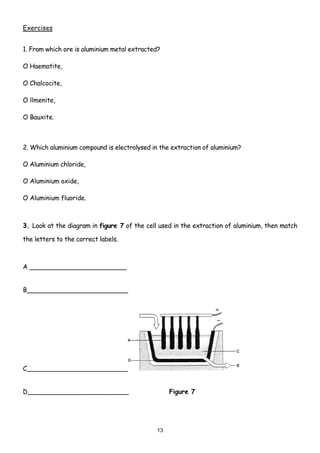 Exercises


1. From which ore is aluminium metal extracted?

O Haematite,

O Chalcocite,

O llmenite,

O Bauxite.



2. Which aluminium compound is electrolysed in the extraction of aluminium?

O Aluminium chloride,

O Aluminium oxide,

O Aluminium fluoride.



3. Look at the diagram in figure 7 of the cell used in the extraction of aluminium, then match

the letters to the correct labels.



A ________________________


B_________________________




C_________________________


D_________________________                         Figure 7




                                              13
 