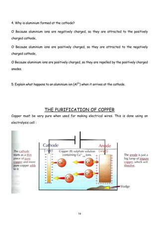4. Why is aluminium formed at the cathode?

O Because aluminium ions are negatively charged, so they are attracted to the positively

charged cathode,

O Because aluminium ions are positively charged, so they are attracted to the negatively

charged cathode,

O Because aluminium ions are positively charged, so they are repelled by the positively charged

anodes.



5. Explain what happens to an aluminium ion (Al3+) when it arrives at the cathode.




                       THE PURIFICATION OF COPPER
Copper must be very pure when used for making electrical wires. This is done using an

electrolysis cell :




                                                14
 
