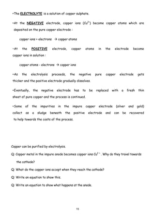 • The ELECTROLYTE is a solution of copper sulphate.


• At the NEGATIVE electrode, copper ions (Cu2+) become copper atoms which are

 deposited on the pure copper electrode :


       copper ions + electrons       copper atoms


• At     the    POSITIVE         electrode,     copper         atoms     in   the    electrode      become

copper ions in solution :


       copper atoms - electrons       copper ions


• As     the    electrolysis     proceeds,      the        negative    pure   copper       electrode     gets

thicker and the positive electrode gradually dissolves.


• Eventually,    the    negative    electrode     has        to   be    replaced    with    a    fresh   thin

sheet of pure copper and the process is continued.

• Some     of   the    impurities    in   the    impure        copper    electrode     (silver    and    gold)

collect    as   a     sludge   beneath    the     positive        electrode   and    can    be    recovered

 to help towards the costs of the process.




Copper can be purified by electrolysis.

Q: Copper metal in the impure anode becomes copper ions Cu2 + . Why do they travel towards

   the cathode?

Q: What do the copper ions accept when they reach the cathode?

Q: Write an equation to show this.

Q: Write an equation to show what happens at the anode.




                                                      15
 