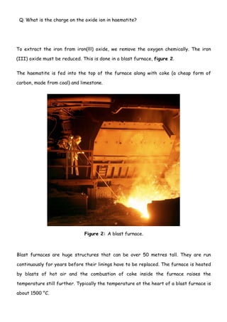 Q: What is the charge on the oxide ion in haematite?




To extract the iron from iron(lll) oxide, we remove the oxygen chemically. The iron

(III) oxide must be reduced. This is done in a blast furnace, figure 2.


The haematite is fed into the top of the furnace along with coke (a cheap form of

carbon, made from coal) and limestone.




                              Figure 2: A blast furnace.



Blast furnaces are huge structures that can be over 50 metres tall. They are run

continuously for years before their linings have to be replaced. The furnace is heated

by blasts of hot air and the combustion of coke inside the furnace raises the

temperature still further. Typically the temperature at the heart of a blast furnace is

about 1500 °C.

                                           2
 