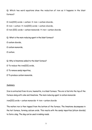 Q: Which two word equations show the reduction of iron as it happens in the blast

furnace?



O iron(III) oxide + carbon       iron + carbon dioxide,

O iron + carbon      iron(III) oxide + carbon dioxide,

O iron (III) oxide + carbon monoxide        iron + carbon dioxide.



Q: What is the main reducing agent in the blast furnace?

O carbon dioxide,

O carbon monoxide,

O carbon.



Q: Why is limestone added to the blast furnace?

O To reduce the iron(III) oxide,

O To remove sandy impurities,

O To produce carbon monoxide.




Summary


Iron is extracted from its ore, haematite, in a blast furnace. The ore is fed into the top of the

furnace along with coke and limestone. The main reducing agent is carbon monoxide:

iron(III) oxide + carbon monoxide      iron + carbon dioxide


The molten iron is then tapped from the bottom of the furnace. The limestone decomposes in

the hot furnace, forming calcium oxide. This reacts with the sandy impurities (silicon dioxide)

to form a slag. The slag can be used in making roads.



                                                5
 