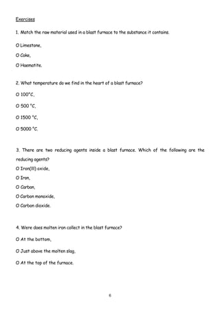 Exercises

1. Match the raw material used in a blast furnace to the substance it contains.

O Limestone,

O Coke,

O Haematite.



2. What temperature do we find in the heart of a blast furnace?

O 100°C,

O 500 °C,

O 1500 °C,

O 5000 °C.



3. There are two reducing agents inside a blast furnace. Which of the following are the

reducing agents?

O Iron(lll) oxide,

O Iron,

O Carbon,

O Carbon monoxide,

O Carbon dioxide.



4. Were does molten iron collect in the blast furnace?

O At the bottom,

O Just above the molten slag,

O At the top of the furnace.




                                               6
 