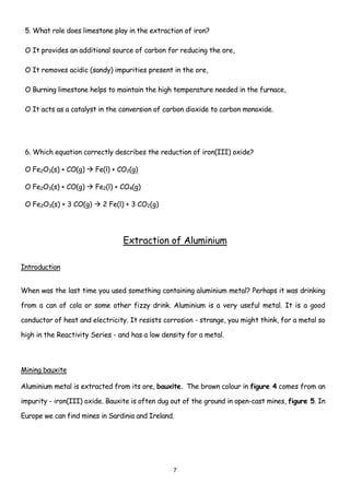 5. What role does limestone play in the extraction of iron?

 O It provides an additional source of carbon for reducing the ore,

 O It removes acidic (sandy) impurities present in the ore,

 O Burning limestone helps to maintain the high temperature needed in the furnace,

 O It acts as a catalyst in the conversion of carbon dioxide to carbon monoxide.




 6. Which equation correctly describes the reduction of iron(III) oxide?

 O Fe2O3(s) + CO(g)     Fe(l) + CO2(g)

 O Fe2O3(s) + CO(g)     Fe2(l) + CO4(g)

 O Fe2O3(s) + 3 CO(g)     2 Fe(l) + 3 CO2(g)




                                 Extraction of Aluminium

Introduction


When was the last time you used something containing aluminium metal? Perhaps it was drinking

from a can of cola or some other fizzy drink. Aluminium is a very useful metal. It is a good

conductor of heat and electricity. It resists corrosion - strange, you might think, for a metal so

high in the Reactivity Series - and has a low density for a metal.



Mining bauxite

Aluminium metal is extracted from its ore, bauxite. The brown colour in figure 4 comes from an

impurity - iron(III) oxide. Bauxite is often dug out of the ground in open-cast mines, figure 5. In

Europe we can find mines in Sardinia and Ireland.




                                                 7
 