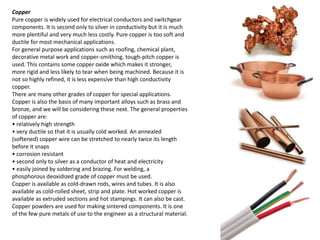 Copper 
Pure copper is widely used for electrical conductors and switchgear 
components. It is second only to silver in conductivity but it is much 
more plentiful and very much less costly. Pure copper is too soft and 
ductile for most mechanical applications. 
For general purpose applications such as roofing, chemical plant, 
decorative metal work and copper-smithing, tough-pitch copper is 
used. This contains some copper oxide which makes it stronger, 
more rigid and less likely to tear when being machined. Because it is 
not so highly refined, it is less expensive than high conductivity 
copper. 
There are many other grades of copper for special applications. 
Copper is also the basis of many important alloys such as brass and 
bronze, and we will be considering these next. The general properties 
of copper are: 
• relatively high strength 
• very ductile so that it is usually cold worked. An annealed 
(softened) copper wire can be stretched to nearly twice its length 
before it snaps 
• corrosion resistant 
• second only to silver as a conductor of heat and electricity 
• easily joined by soldering and brazing. For welding, a 
phosphorous deoxidized grade of copper must be used. 
Copper is available as cold-drawn rods, wires and tubes. It is also 
available as cold-rolled sheet, strip and plate. Hot worked copper is 
available as extruded sections and hot stampings. It can also be cast. 
Copper powders are used for making sintered components. It is one 
of the few pure metals of use to the engineer as a structural material. 
 