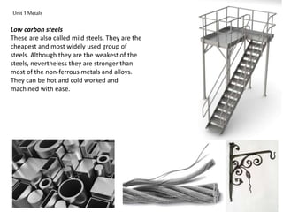 Unit 1 Metals 
Low carbon steels 
These are also called mild steels. They are the 
cheapest and most widely used group of 
steels. Although they are the weakest of the 
steels, nevertheless they are stronger than 
most of the non-ferrous metals and alloys. 
They can be hot and cold worked and 
machined with ease. 
 
