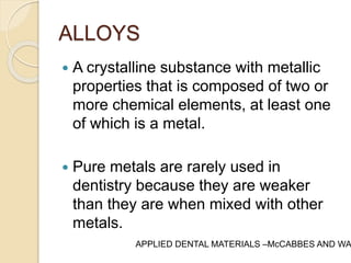 ALLOYS 
 A crystalline substance with metallic 
properties that is composed of two or 
more chemical elements, at least one 
of which is a metal. 
 Pure metals are rarely used in 
dentistry because they are weaker 
than they are when mixed with other 
metals. 
APPLIED DENTAL MATERIALS –McCABBES AND WALLS 
 