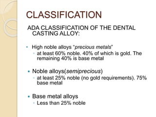 CLASSIFICATION 
ADA CLASSIFICATION OF THE DENTAL 
CASTING ALLOY: 
• High noble alloys “precious metals” 
◦ at least 60% noble. 40% of which is gold. The 
remaining 40% is base metal 
 Noble alloys(semiprecious) 
◦ at least 25% noble (no gold requirements). 75% 
base metal 
 Base metal alloys 
◦ Less than 25% noble 
 