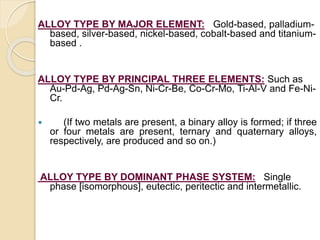 ALLOY TYPE BY MAJOR ELEMENT: Gold-based, palladium-based, 
silver-based, nickel-based, cobalt-based and titanium-based 
. 
ALLOY TYPE BY PRINCIPAL THREE ELEMENTS: Such as 
Au-Pd-Ag, Pd-Ag-Sn, Ni-Cr-Be, Co-Cr-Mo, Ti-Al-V and Fe-Ni- 
Cr. 
 (If two metals are present, a binary alloy is formed; if three 
or four metals are present, ternary and quaternary alloys, 
respectively, are produced and so on.) 
ALLOY TYPE BY DOMINANT PHASE SYSTEM: Single 
phase [isomorphous], eutectic, peritectic and intermetallic. 
 