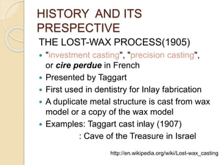 HISTORY AND ITS 
PRESPECTIVE 
THE LOST-WAX PROCESS(1905) 
 "investment casting", "precision casting", 
or cire perdue in French 
 Presented by Taggart 
 First used in dentistry for Inlay fabrication 
 A duplicate metal structure is cast from wax 
model or a copy of the wax model 
 Examples: Taggart cast inlay (1907) 
: Cave of the Treasure in Israel 
http://en.wikipedia.org/wiki/Lost-wax_casting 
 