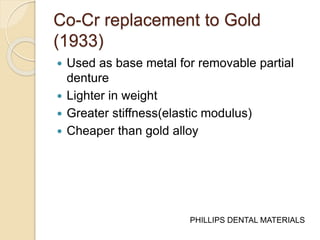 Co-Cr replacement to Gold 
(1933) 
 Used as base metal for removable partial 
denture 
 Lighter in weight 
 Greater stiffness(elastic modulus) 
 Cheaper than gold alloy 
PHILLIPS DENTAL MATERIALS 
 