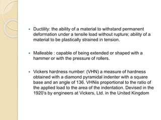  Ductility: the ability of a material to withstand permanent 
deformation under a tensile load without rupture; ability of a 
material to be plastically strained in tension. 
 Malleable : capable of being extended or shaped with a 
hammer or with the pressure of rollers. 
 Vickers hardness number: (VHN) a measure of hardness 
obtained with a diamond pyramidal indenter with a square 
base and an angle of 136. VHNis proportional to the ratio of 
the applied load to the area of the indentation. Devised in the 
1920’s by engineers at Vickers, Ltd. in the United Kingdom 
 