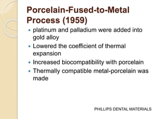 Porcelain-Fused-to-Metal 
Process (1959) 
 platinum and palladium were added into 
gold alloy 
 Lowered the coefficient of thermal 
expansion 
 Increased biocompatibility with porcelain 
 Thermally compatible metal-porcelain was 
made 
PHILLIPS DENTAL MATERIALS 
 