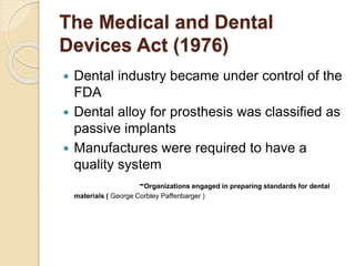 The Medical and Dental 
Devices Act (1976) 
 Dental industry became under control of the 
FDA 
 Dental alloy for prosthesis was classified as 
passive implants 
 Manufactures were required to have a 
quality system 
-Organizations engaged in preparing standards for dental 
materials ( George Corbley Paffenbarger ) 
 