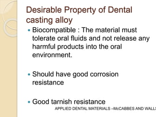 Desirable Property of Dental 
casting alloy 
 Biocompatible : The material must 
tolerate oral fluids and not release any 
harmful products into the oral 
environment. 
 Should have good corrosion 
resistance 
 Good tarnish resistance 
APPLIED DENTAL MATERIALS –McCABBES AND WALLS 
 