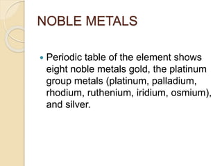 NOBLE METALS 
 Periodic table of the element shows 
eight noble metals gold, the platinum 
group metals (platinum, palladium, 
rhodium, ruthenium, iridium, osmium), 
and silver. 
 