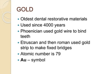GOLD 
 Oldest dental restorative materials 
 Used since 4000 years 
 Phoenician used gold wire to bind 
teeth 
 Etruscan and then roman used gold 
strip to make fixed bridges 
 Atomic number is 79 
 Au – symbol 
 