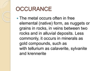 OCCURANCE 
 The metal occurs often in free 
elemental (native) form, as nuggets or 
grains in rocks, in veins between two 
rocks and in alluvial deposits. Less 
commonly, it occurs in minerals as 
gold compounds, such as 
with tellurium as calaverite, sylvanite 
and krennerite 
 