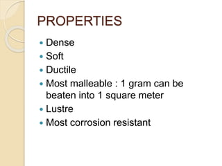 PROPERTIES 
 Dense 
 Soft 
 Ductile 
 Most malleable : 1 gram can be 
beaten into 1 square meter 
 Lustre 
 Most corrosion resistant 
 