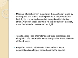  Modulus of elasticity : in metallurgy, the coefficient found by 
dividing the unit stress, at any point up to the proportional 
limit, by its corresponding unit of elongation (tension) or 
strain. A ratio of stress to strain. As the modulus of elasticity 
rises, the material becomes more rigid 
 Tensile stress : the internal induced force that resists the 
elongation of a material in a direction parallel to the direction 
of the stresses 
 Proportional limit : that unit of stress beyond which 
deformation is no longer proportional to the applied 
 