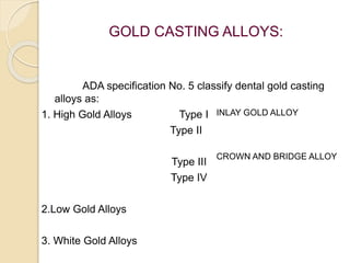 GOLD CASTING ALLOYS: 
ADA specification No. 5 classify dental gold casting 
alloys as: 
1. High Gold Alloys Type I 
Type II 
Type III 
Type IV 
2.Low Gold Alloys 
3. White Gold Alloys 
INLAY GOLD ALLOY 
CROWN AND BRIDGE ALLOY 
 