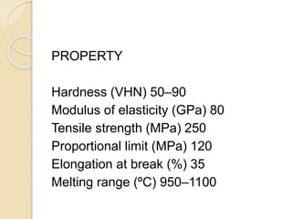 PROPERTY 
Hardness (VHN) 50–90 
Modulus of elasticity (GPa) 80 
Tensile strength (MPa) 250 
Proportional limit (MPa) 120 
Elongation at break (%) 35 
Melting range (ºC) 950–1100 
 