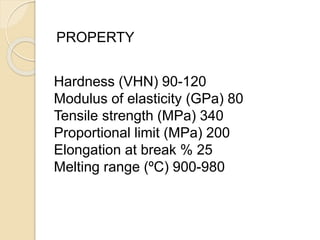 PROPERTY 
Hardness (VHN) 90-120 
Modulus of elasticity (GPa) 80 
Tensile strength (MPa) 340 
Proportional limit (MPa) 200 
Elongation at break % 25 
Melting range (ºC) 900-980 
 