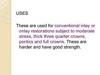 USES 
These are used for conventional inlay or 
onlay restorations subject to moderate 
stress, thick three quarter crowns, 
pontics and full crowns. These are 
harder and have good strength. 
 