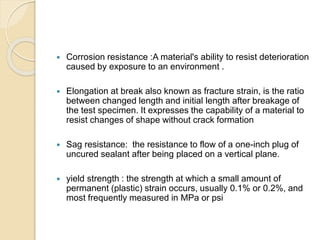  Corrosion resistance :A material's ability to resist deterioration 
caused by exposure to an environment . 
 Elongation at break also known as fracture strain, is the ratio 
between changed length and initial length after breakage of 
the test specimen. It expresses the capability of a material to 
resist changes of shape without crack formation 
 Sag resistance: the resistance to flow of a one-inch plug of 
uncured sealant after being placed on a vertical plane. 
 yield strength : the strength at which a small amount of 
permanent (plastic) strain occurs, usually 0.1% or 0.2%, and 
most frequently measured in MPa or psi 
 