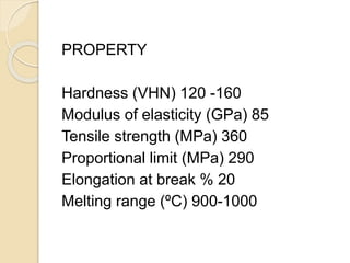 PROPERTY 
Hardness (VHN) 120 -160 
Modulus of elasticity (GPa) 85 
Tensile strength (MPa) 360 
Proportional limit (MPa) 290 
Elongation at break % 20 
Melting range (ºC) 900-1000 
 