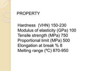 PROPERTY 
Hardness (VHN) 150-230 
Modulus of elasticity (GPa) 100 
Tensile strength (MPa) 750 
Proportional limit (MPa) 500 
Elongation at break % 8 
Melting range (ºC) 870-950 
 