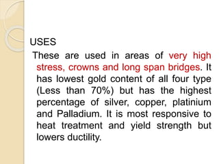 USES 
These are used in areas of very high 
stress, crowns and long span bridges. It 
has lowest gold content of all four type 
(Less than 70%) but has the highest 
percentage of silver, copper, platinium 
and Palladium. It is most responsive to 
heat treatment and yield strength but 
lowers ductility. 
 