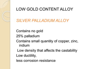 LOW GOLD CONTENT ALLOY 
SILVER PALLADIUM ALLOY 
Contains no gold 
25% palladium 
Contains small quantity of copper, zinc, 
indium 
Low density that affects the castability 
Low ductility, 
less corrosion resistance 
 
