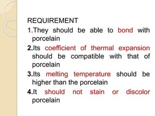 REQUIREMENT 
1.They should be able to bond with 
porcelain 
2.Its coefficient of thermal expansion 
should be compatible with that of 
porcelain 
3.Its melting temperature should be 
higher than the porcelain 
4.It should not stain or discolor 
porcelain 
 