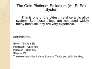 The Gold-Platinum-Palladium (Au-Pt-Pd) 
System: 
This is one of the oldest metal ceramic alloy 
system. But these alloys are not used widely 
today because they are very expensive. 
COMPOSITION 
Gold – 75% to 88% 
Palladium – Upto 11% 
Platinum – Upto 8% 
Silver – 5% 
Trace elements like Indium, Iron and Tin for porcelain bonding. 
 