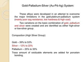 Gold-Palladium-Silver (Au-Pd-Ag) System: 
These alloys were developed in an attempt to overcome 
the major limitations in the gold-platinum-palladium system 
(mainly poor sag resistance, low hardness & high cost) 
Two variations on the basic combination of gold, palladium 
and silver were created and are identified as either high-silver 
or low-silver group. 
Composition (High Silver Group): 
Gold – 39% to 53% 
Silver – 12% to 22% 
Palladium – 25% to 35% 
Trace amount of oxidizable elements are added for porcelain 
bonding. 
 