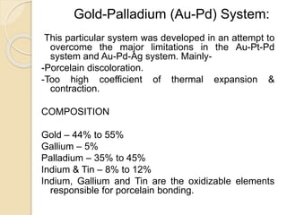 Gold-Palladium (Au-Pd) System: 
This particular system was developed in an attempt to 
overcome the major limitations in the Au-Pt-Pd 
system and Au-Pd-Ag system. Mainly- 
-Porcelain discoloration. 
-Too high coefficient of thermal expansion & 
contraction. 
COMPOSITION 
Gold – 44% to 55% 
Gallium – 5% 
Palladium – 35% to 45% 
Indium & Tin – 8% to 12% 
Indium, Gallium and Tin are the oxidizable elements 
responsible for porcelain bonding. 
 