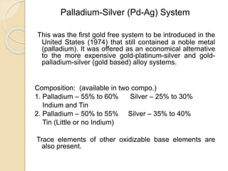 Palladium-Silver (Pd-Ag) System 
This was the first gold free system to be introduced in the 
United States (1974) that still contained a noble metal 
(palladium). It was offered as an economical alternative 
to the more expensive gold-platinum-silver and gold-palladium- 
silver (gold based) alloy systems. 
Composition: (available in two compo.) 
1. Palladium – 55% to 60% Silver – 25% to 30% 
Indium and Tin 
2. Palladium – 50% to 55% Silver – 35% to 40% 
Tin (Little or no Indium) 
Trace elements of other oxidizable base elements are 
also present. 
 