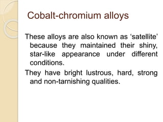 Cobalt-chromium alloys 
These alloys are also known as ‘satellite’ 
because they maintained their shiny, 
star-like appearance under different 
conditions. 
They have bright lustrous, hard, strong 
and non-tarnishing qualities. 
 