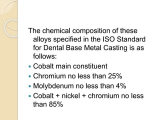 The chemical composition of these 
alloys specified in the ISO Standard 
for Dental Base Metal Casting is as 
follows: 
 Cobalt main constituent 
 Chromium no less than 25% 
 Molybdenum no less than 4% 
 Cobalt + nickel + chromium no less 
than 85% 
 