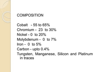 COMPOSITION 
Cobalt - 55 to 65% 
Chromium - 23 to 30% 
Nickel - 0 to 20% 
Molybdenum - 0 to 7% 
Iron - 0 to 5% 
Carbon - upto 0.4% 
Tungsten, Manganese, Silicon and Platinum 
in traces 
 