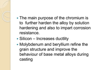  The main purpose of the chromium is 
to further harden the alloy by solution 
hardening and also to impart corrosion 
resistance. 
 Silicon – Increases ductlity 
 Molybdenum and beryllium refine the 
grain structure and improve the 
behaviour of base metal alloys during 
casting 
 