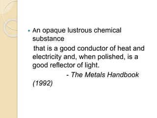  An opaque lustrous chemical 
substance 
that is a good conductor of heat and 
electricity and, when polished, is a 
good reflector of light. 
- The Metals Handbook 
(1992) 
 