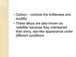  Carbon – controls the brittleness and 
ductility 
 These alloys are also known as 
‘satellite’ because they maintained 
their shiny, star-like appearance under 
different conditions 
 