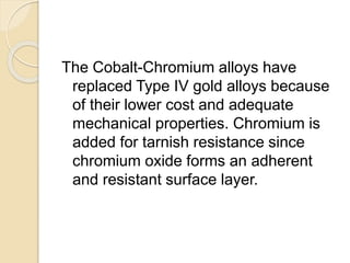 The Cobalt-Chromium alloys have 
replaced Type IV gold alloys because 
of their lower cost and adequate 
mechanical properties. Chromium is 
added for tarnish resistance since 
chromium oxide forms an adherent 
and resistant surface layer. 
 