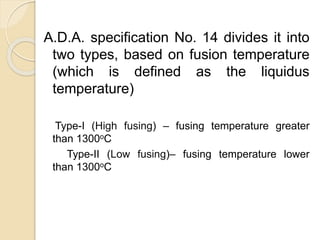 A.D.A. specification No. 14 divides it into 
two types, based on fusion temperature 
(which is defined as the liquidus 
temperature) 
Type-I (High fusing) – fusing temperature greater 
than 1300oC 
Type-II (Low fusing)– fusing temperature lower 
than 1300oC 
 