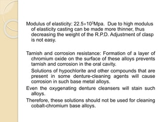 Modulus of elasticity: 22.5103Mpa. Due to high modulus 
of elasticity casting can be made more thinner, thus 
decreasing the weight of the R.P.D. Adjustment of clasp 
is not easy. 
Tarnish and corrosion resistance: Formation of a layer of 
chromium oxide on the surface of these alloys prevents 
tarnish and corrosion in the oral cavity. 
Solutions of hypochlorite and other compounds that are 
present in some denture-cleaning agents will cause 
corrosion in such base metal alloys. 
Even the oxygenating denture cleansers will stain such 
alloys. 
Therefore, these solutions should not be used for cleaning 
cobalt-chromium base alloys. 
 